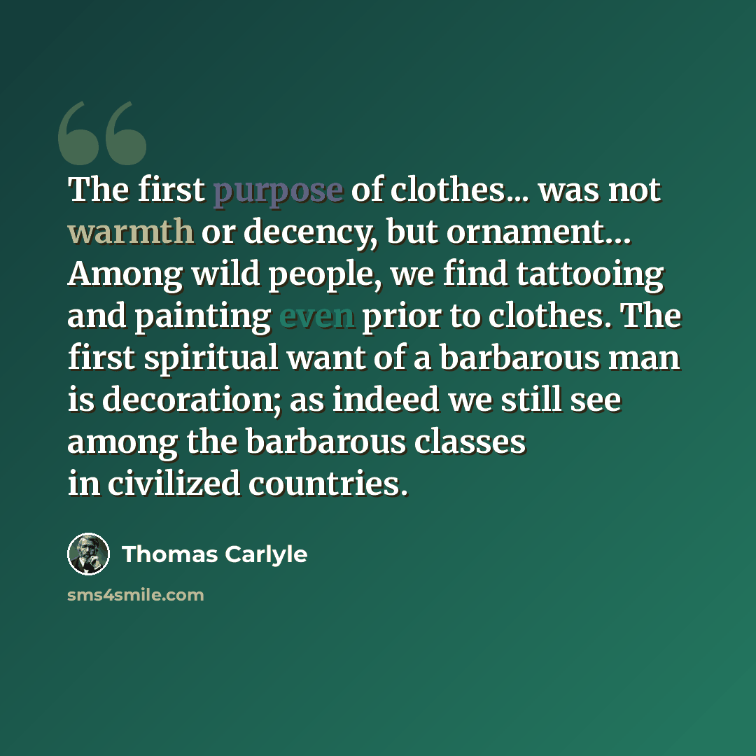 “The first purpose of clothes... was not warmth or decency, but ornament… Among wild people, we find tattooing and painting even prior to clothes. The first spiritual want of a barbarous man is decoration; as indeed we still see among the barbarous classes in civilized countries.” quote by Thomas Carlyle