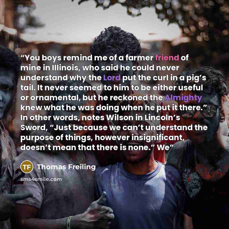 “You boys remind me of a farmer friend of mine in Illinois, who said he could never understand why the Lord put the curl in a pig’s tail. It never seemed to him to be either useful or ornamental, but he reckoned the Almighty knew what he was doing when he put it there.” In other words, notes Wilson…” quote by Thomas Freiling