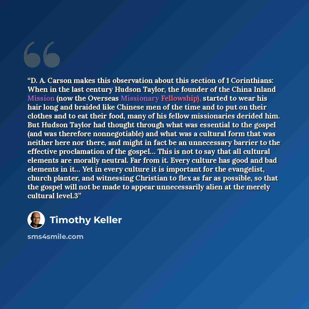 “D. A. Carson makes this observation about this section of 1 Corinthians: When in the last century Hudson Taylor, the founder of the China Inland Mission (now the Overseas Missionary Fellowship), started to wear his hair long and braided like Chinese men of the time and to put on their clothes and…” quote by Timothy Keller