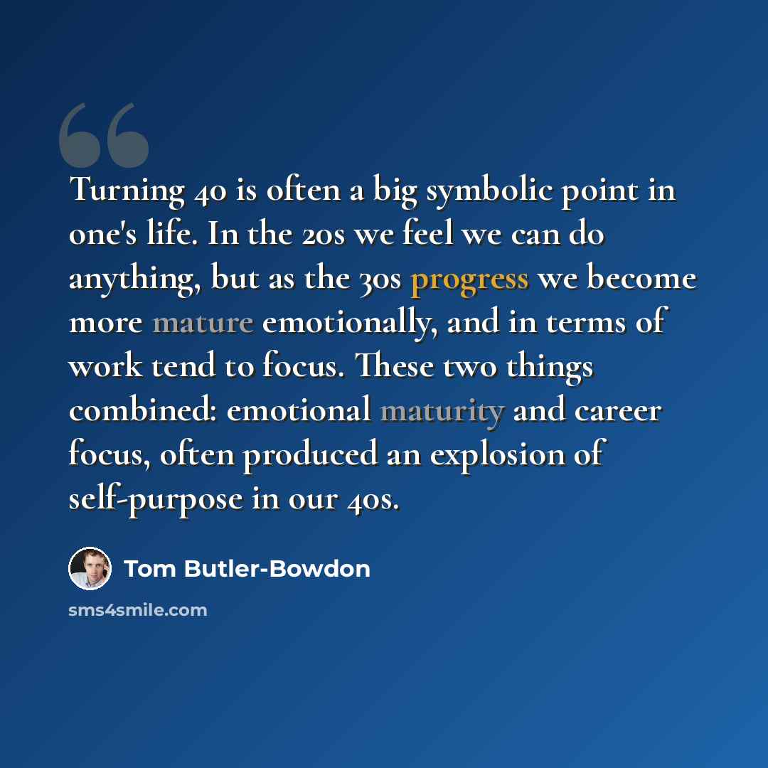 “Turning 40 is often a big symbolic point in one's life. In the 20s we feel we can do anything, but as the 30s progress we become more mature emotionally, and in terms of work tend to focus. These two things combined: emotional maturity and career focus, often produced an explosion of self-purpose…” quote by Tom Butler-Bowdon
