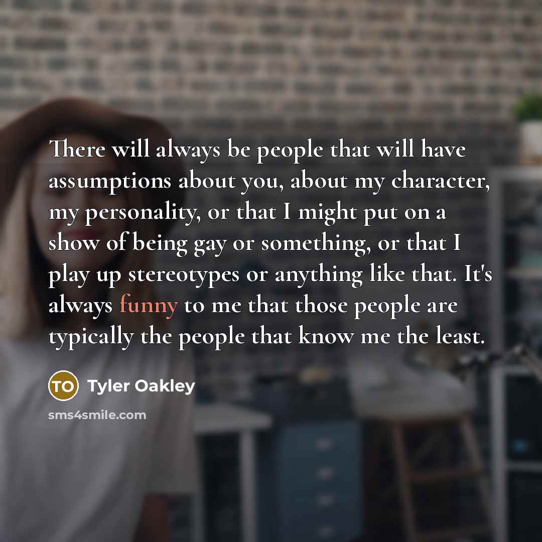 “There will always be people that will have assumptions about you, about my character, my personality, or that I might put on a show of being gay or something, or that I play up stereotypes or anything like that. It's always funny to me that those people are typically the people that know me the…” quote by Tyler Oakley