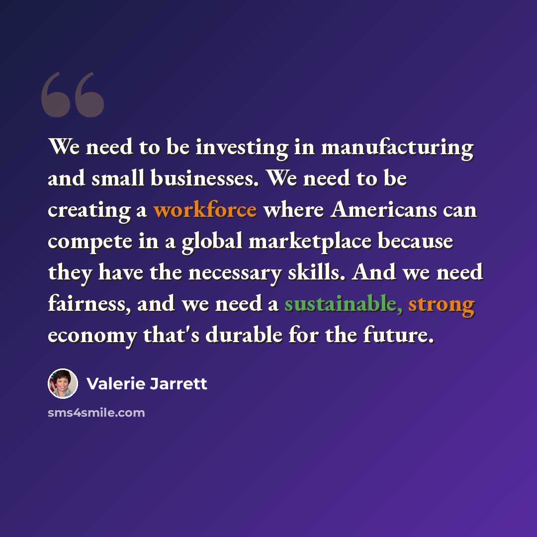 “We need to be investing in manufacturing and small businesses. We need to be creating a workforce where Americans can compete in a global marketplace because they have the necessary skills. And we need fairness, and we need a sustainable, strong economy that's durable for the future.” quote by Valerie Jarrett