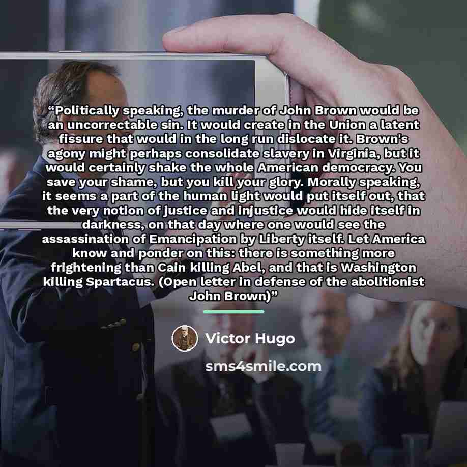 “Politically speaking, the murder of John Brown would be an uncorrectable sin. It would create in the Union a latent fissure that would in the long run dislocate it. Brown's agony might perhaps consolidate slavery in Virginia, but it would certainly shake the whole American democracy. You save your…” quote by Victor Hugo