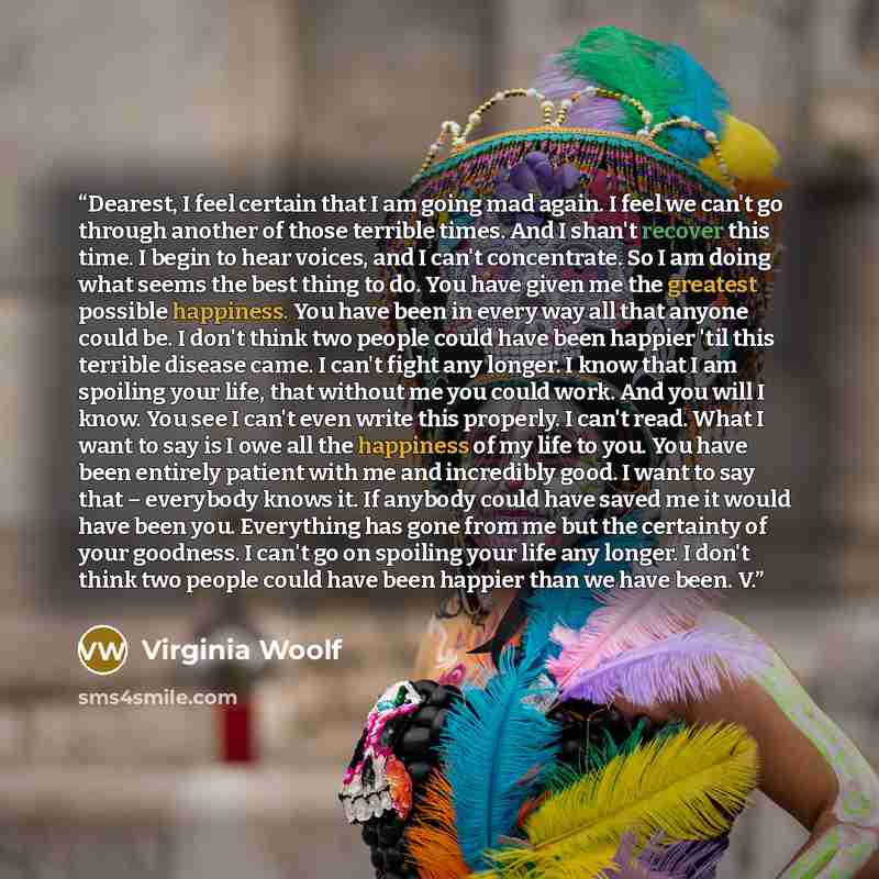 “Dearest, I feel certain that I am going mad again. I feel we can't go through another of those terrible times. And I shan't recover this time. I begin to hear voices, and I can't concentrate. So I am doing what seems the best thing to do. You have given me the greatest possible happiness. You have…” quote by Virginia Woolf