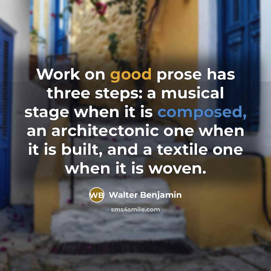 “Work on good prose has three steps: a musical stage when it is composed, an architectonic one when it is built, and a textile one when it is woven.” quote by Walter Benjamin