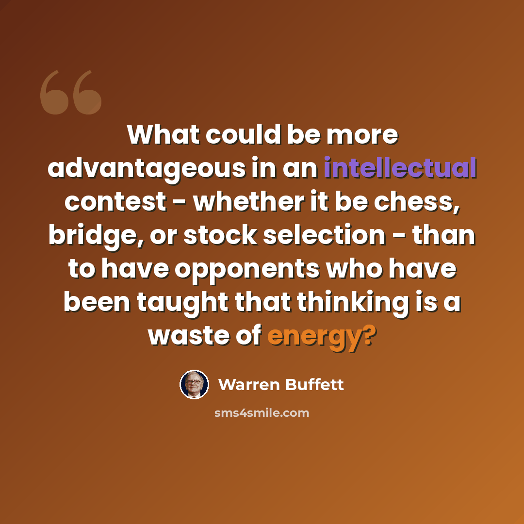 “What could be more advantageous in an intellectual contest - whether it be chess, bridge, or stock selection - than to have opponents who have been taught that thinking is a waste of energy?” quote by Warren Buffett