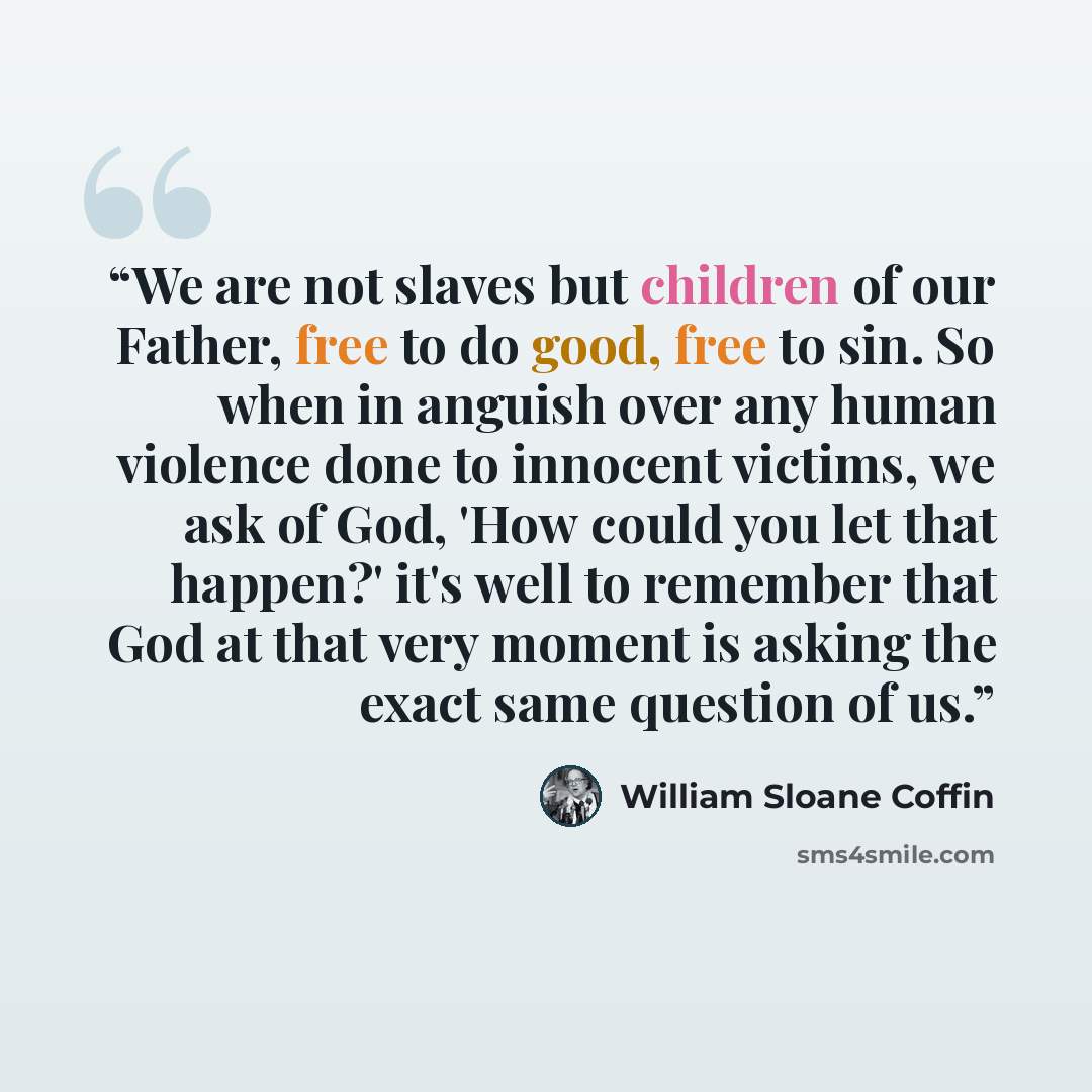 “We are not slaves but children of our Father, free to do good, free to sin. So when in anguish over any human violence done to innocent victims, we ask of God, 'How could you let that happen?' it's well to remember that God at that very moment is asking the exact same question of us.” quote by William Sloane Coffin