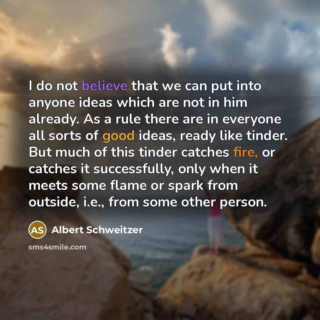 “I do not believe that we can put into anyone ideas which are not in him already. As a rule there are in everyone all sorts of good ideas, ready like tinder. But much of this tinder catches fire, or catches it successfully, only when it meets some flame or spark from outside, i.e., from some other…” quote by Albert Schweitzer