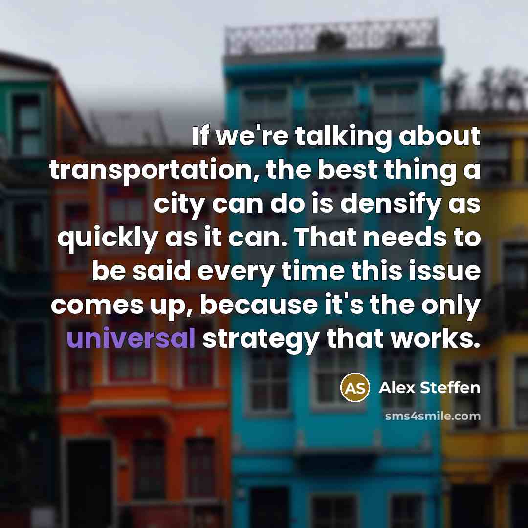“If we're talking about transportation, the best thing a city can do is densify as quickly as it can. That needs to be said every time this issue comes up, because it's the only universal strategy that works.” quote by Alex Steffen