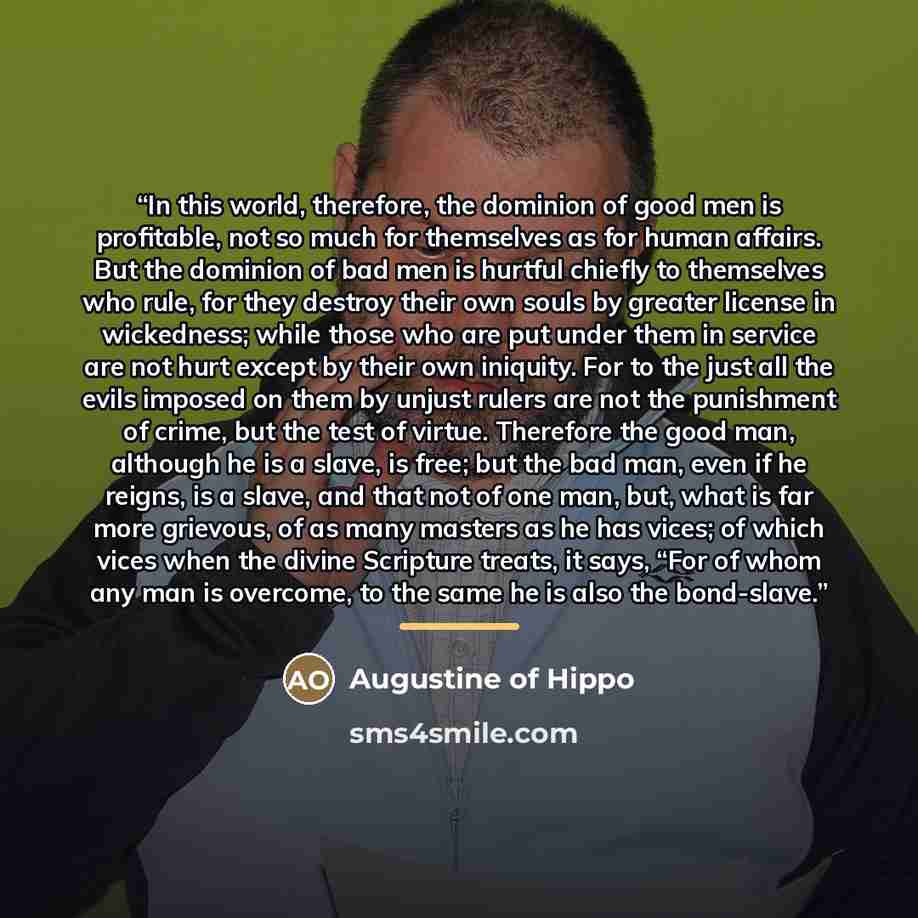 “In this world, therefore, the dominion of good men is profitable, not so much for themselves as for human affairs. But the dominion of bad men is hurtful chiefly to themselves who rule, for they destroy their own souls by greater license in wickedness; while those who are put under them in service…” quote by Augustine of Hippo