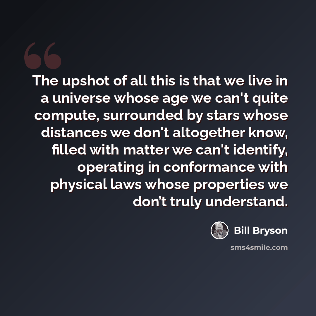 “The upshot of all this is that we live in a universe whose age we can't quite compute, surrounded by stars whose distances we don't altogether know, filled with matter we can't identify, operating in conformance with physical laws whose properties we don’t truly understand.” quote by Bill Bryson