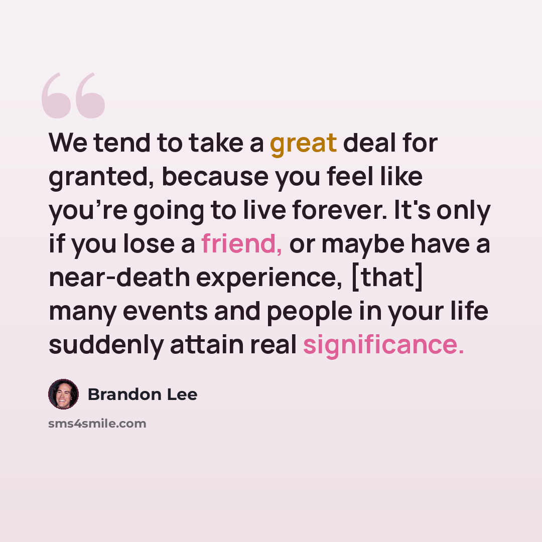 “We tend to take a great deal for granted, because you feel like you're going to live forever. It's only if you lose a friend, or maybe have a near-death experience, [that] many events and people in your life suddenly attain real significance.” quote by Brandon Lee