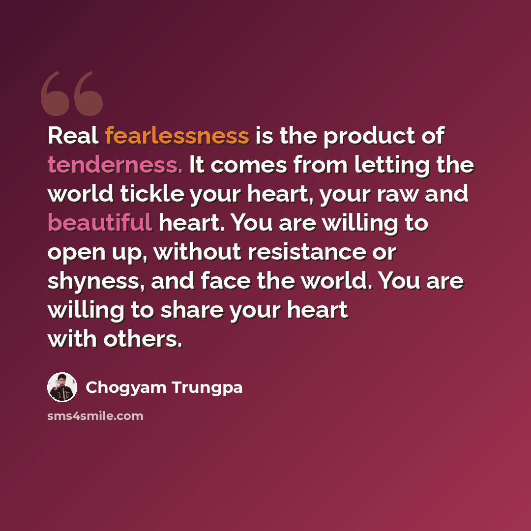 “Real fearlessness is the product of tenderness. It comes from letting the world tickle your heart, your raw and beautiful heart. You are willing to open up, without resistance or shyness, and face the world. You are willing to share your heart with others.” quote by Chogyam Trungpa