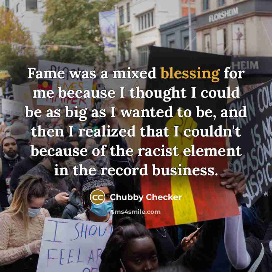 “Fame was a mixed blessing for me because I thought I could be as big as I wanted to be, and then I realized that I couldn't because of the racist element in the record business.” quote by Chubby Checker
