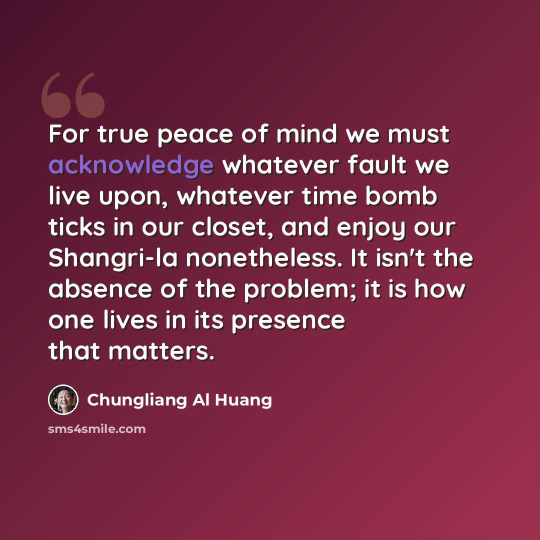 “For true peace of mind we must acknowledge whatever fault we live upon, whatever time bomb ticks in our closet, and enjoy our Shangri-la nonetheless. It isn't the absence of the problem; it is how one lives in its presence that matters.” quote by Chungliang Al Huang