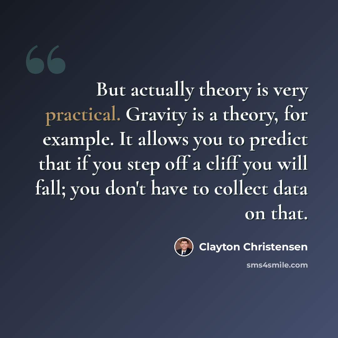 “But actually theory is very practical. Gravity is a theory, for example. It allows you to predict that if you step off a cliff you will fall; you don't have to collect data on that.” quote by Clayton Christensen