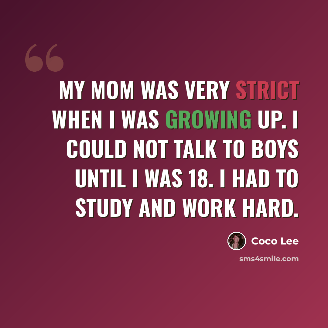 “My mom was very strict when I was growing up. I could not talk to boys until I was 18. I had to study and work hard.” quote by Coco Lee