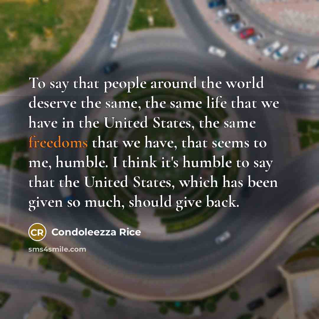 “To say that people around the world deserve the same, the same life that we have in the United States, the same freedoms that we have, that seems to me, humble. I think it's humble to say that the United States, which has been given so much, should give back.” quote by Condoleezza Rice