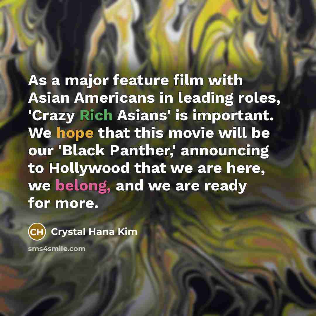 “As a major feature film with Asian Americans in leading roles, 'Crazy Rich Asians' is important. We hope that this movie will be our 'Black Panther,' announcing to Hollywood that we are here, we belong, and we are ready for more.” quote by Crystal Hana Kim