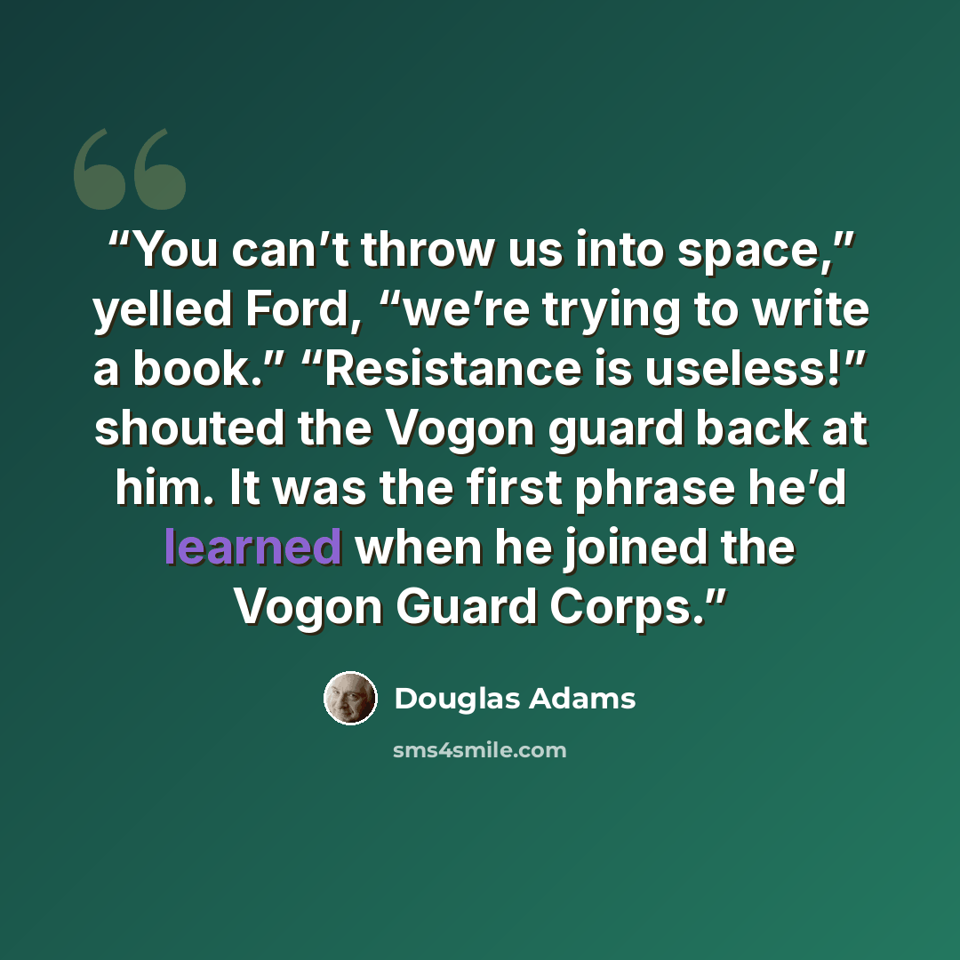 “You can’t throw us into space,” yelled Ford, “we’re trying to write a book.” “Resistance is useless!” shouted the Vogon guard back at him. It was the first phrase he’d learned when he joined the Vogon Guard Corps.” quote by Douglas Adams
