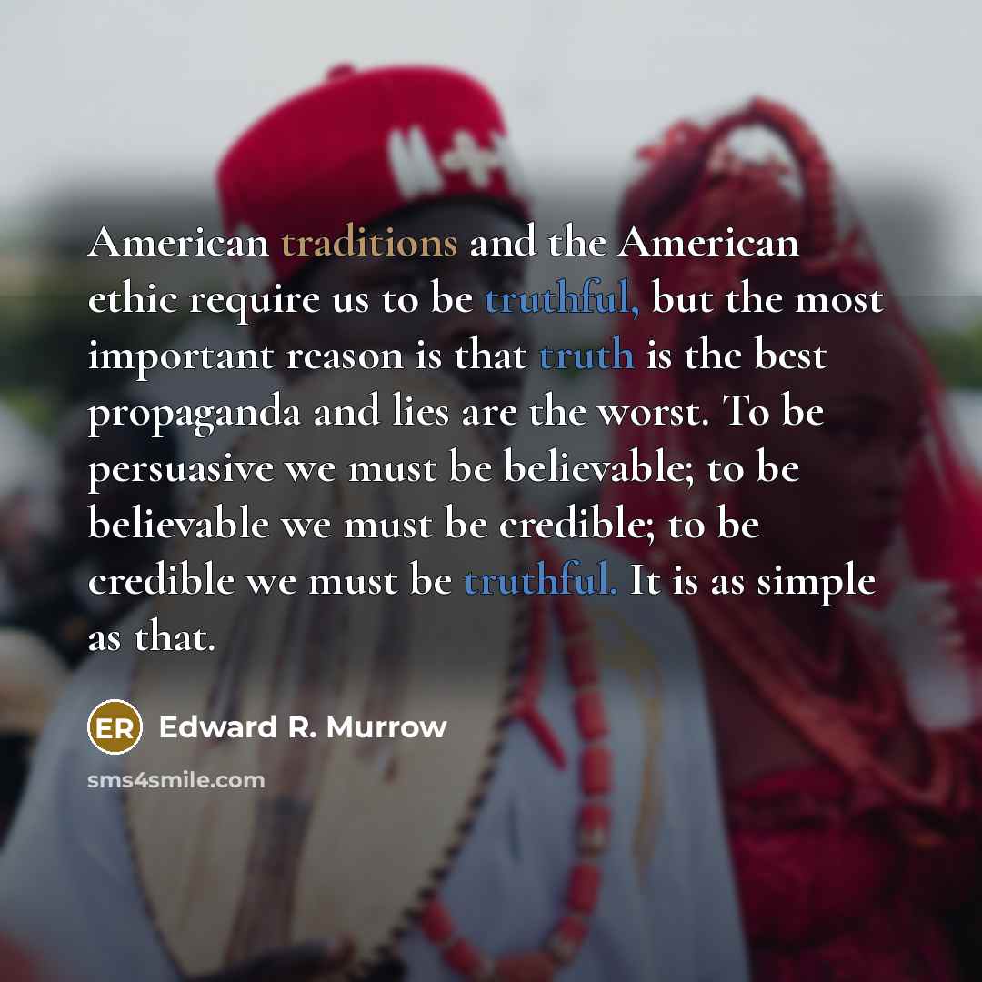 “American traditions and the American ethic require us to be truthful, but the most important reason is that truth is the best propaganda and lies are the worst. To be persuasive we must be believable; to be believable we must be credible; to be credible we must be truthful. It is as simple as that.” quote by Edward R. Murrow
