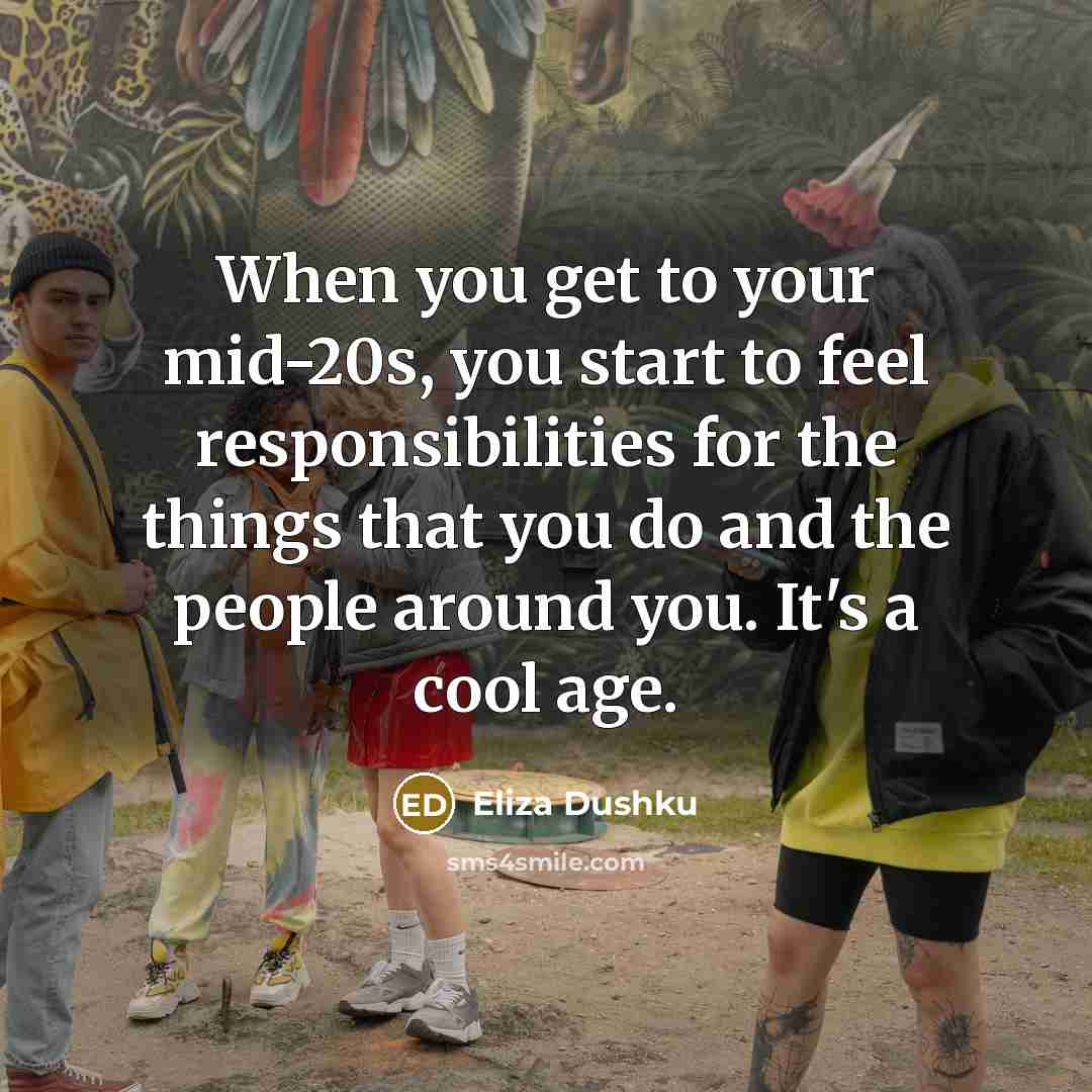 “When you get to your mid-20s, you start to feel responsibilities for the things that you do and the people around you. It's a cool age.” quote by Eliza Dushku