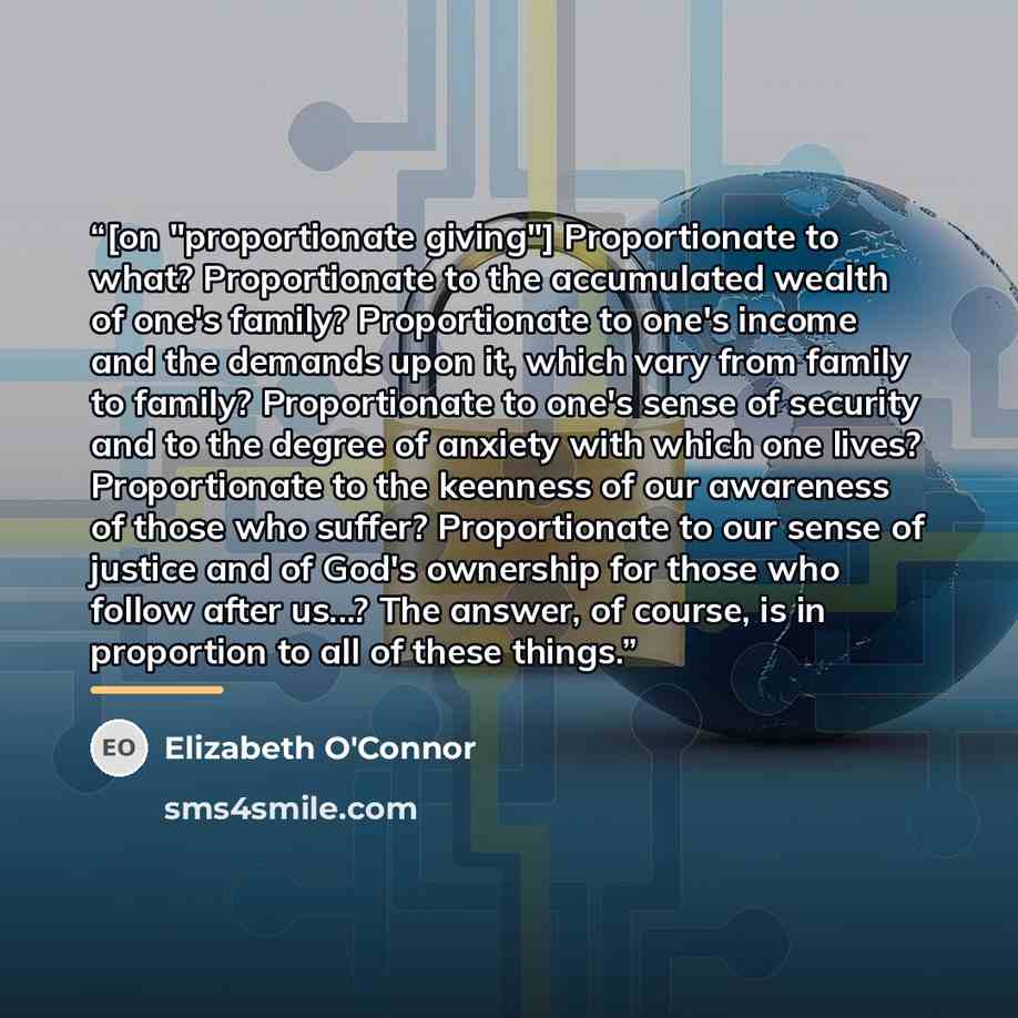 “[on "proportionate giving"] Proportionate to what? Proportionate to the accumulated wealth of one's family? Proportionate to one's income and the demands upon it, which vary from family to family? Proportionate to one's sense of security and to the degree of anxiety with which one lives?…” quote by Elizabeth O'Connor