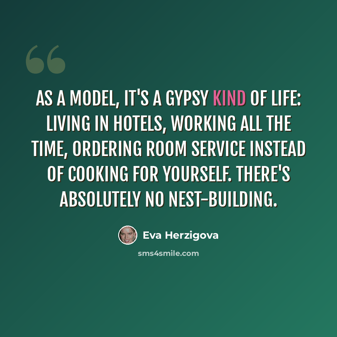 “As a model, it's a gypsy kind of life: living in hotels, working all the time, ordering room service instead of cooking for yourself. There's absolutely no nest-building.” quote by Eva Herzigova