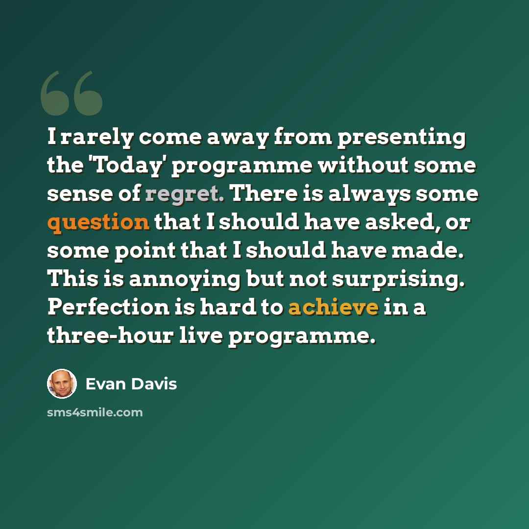 “I rarely come away from presenting the 'Today' programme without some sense of regret. There is always some question that I should have asked, or some point that I should have made. This is annoying but not surprising. Perfection is hard to achieve in a three-hour live programme.” quote by Evan Davis