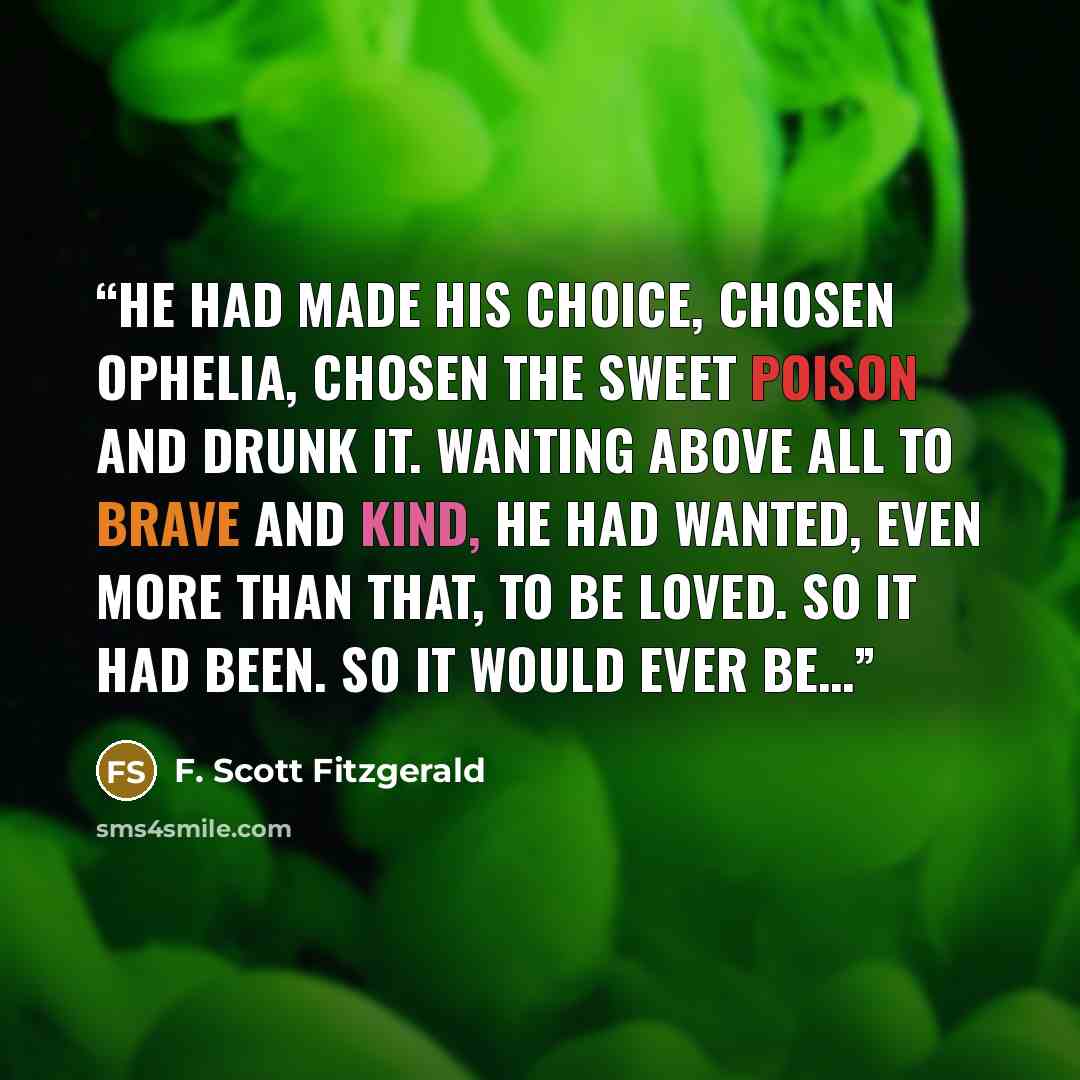 “he had made his choice, chosen Ophelia, chosen the sweet poison and drunk it. Wanting above all to brave and kind, he had wanted, even more than that, to be loved. So it had been. So it would ever be…” quote by F. Scott Fitzgerald