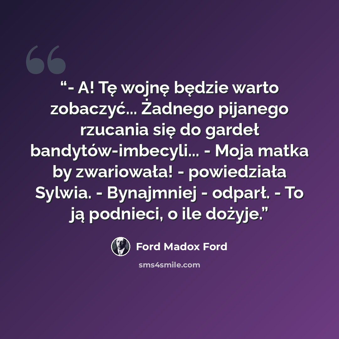 “- A! Tę wojnę będzie warto zobaczyć... Żadnego pijanego rzucania się do gardeł bandytów-imbecyli... - Moja matka by zwariowała! - powiedziała Sylwia. - Bynajmniej - odparł. - To ją podnieci, o ile dożyje.” quote by Ford Madox Ford