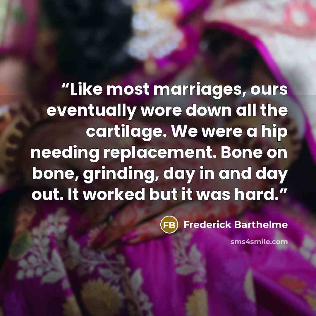 “Like most marriages, ours eventually wore down all the cartilage. We were a hip needing replacement. Bone on bone, grinding, day in and day out. It worked but it was hard.” quote by Frederick Barthelme