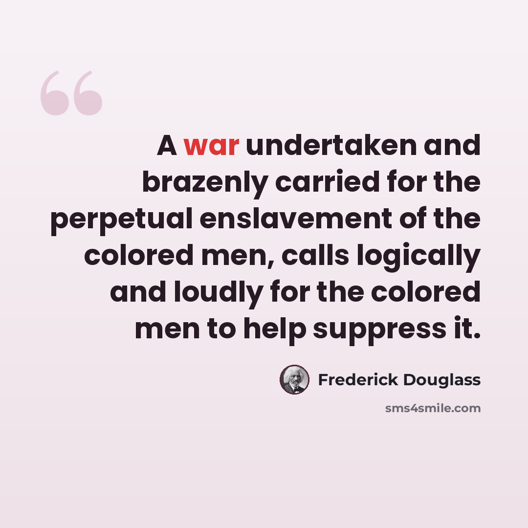 “A war undertaken and brazenly carried for the perpetual enslavement of the colored men, calls logically and loudly for the colored men to help suppress it.” quote by Frederick Douglass