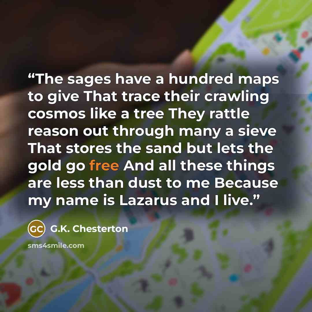 “The sages have a hundred maps to give That trace their crawling cosmos like a tree They rattle reason out through many a sieve That stores the sand but lets the gold go free And all these things are less than dust to me Because my name is Lazarus and I live.” quote by G.K. Chesterton