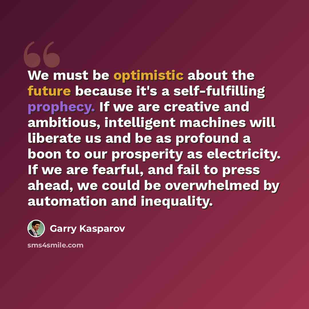 “We must be optimistic about the future because it's a self-fulfilling prophecy. If we are creative and ambitious, intelligent machines will liberate us and be as profound a boon to our prosperity as electricity. If we are fearful, and fail to press ahead, we could be overwhelmed by automation and…” quote by Garry Kasparov