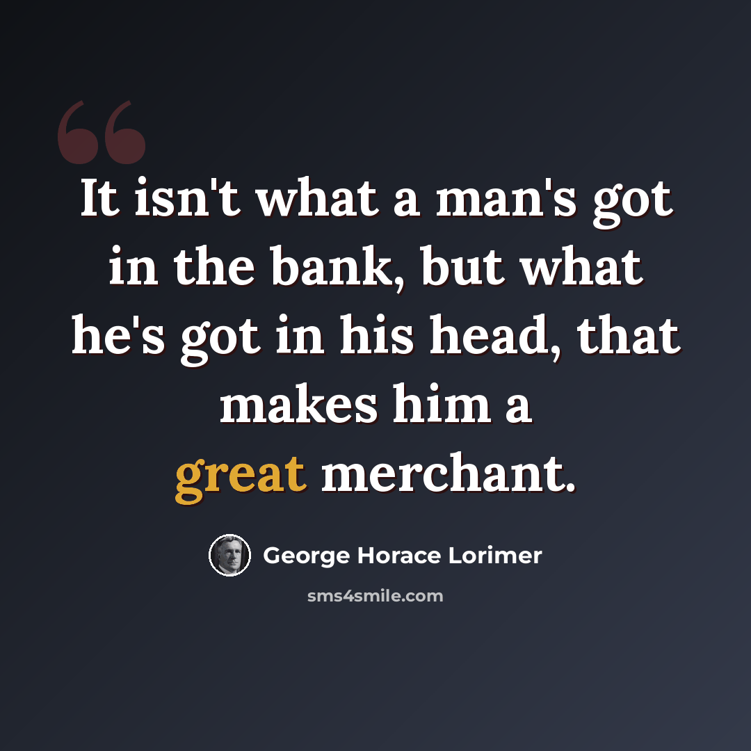 “It isn't what a man's got in the bank, but what he's got in his head, that makes him a great merchant.” quote by George Horace Lorimer