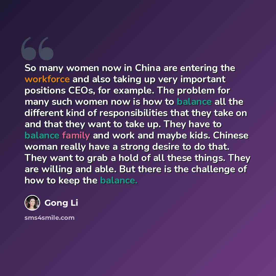 “So many women now in China are entering the workforce and also taking up very important positions CEOs, for example. The problem for many such women now is how to balance all the different kind of responsibilities that they take on and that they want to take up. They have to balance family and…” quote by Gong Li