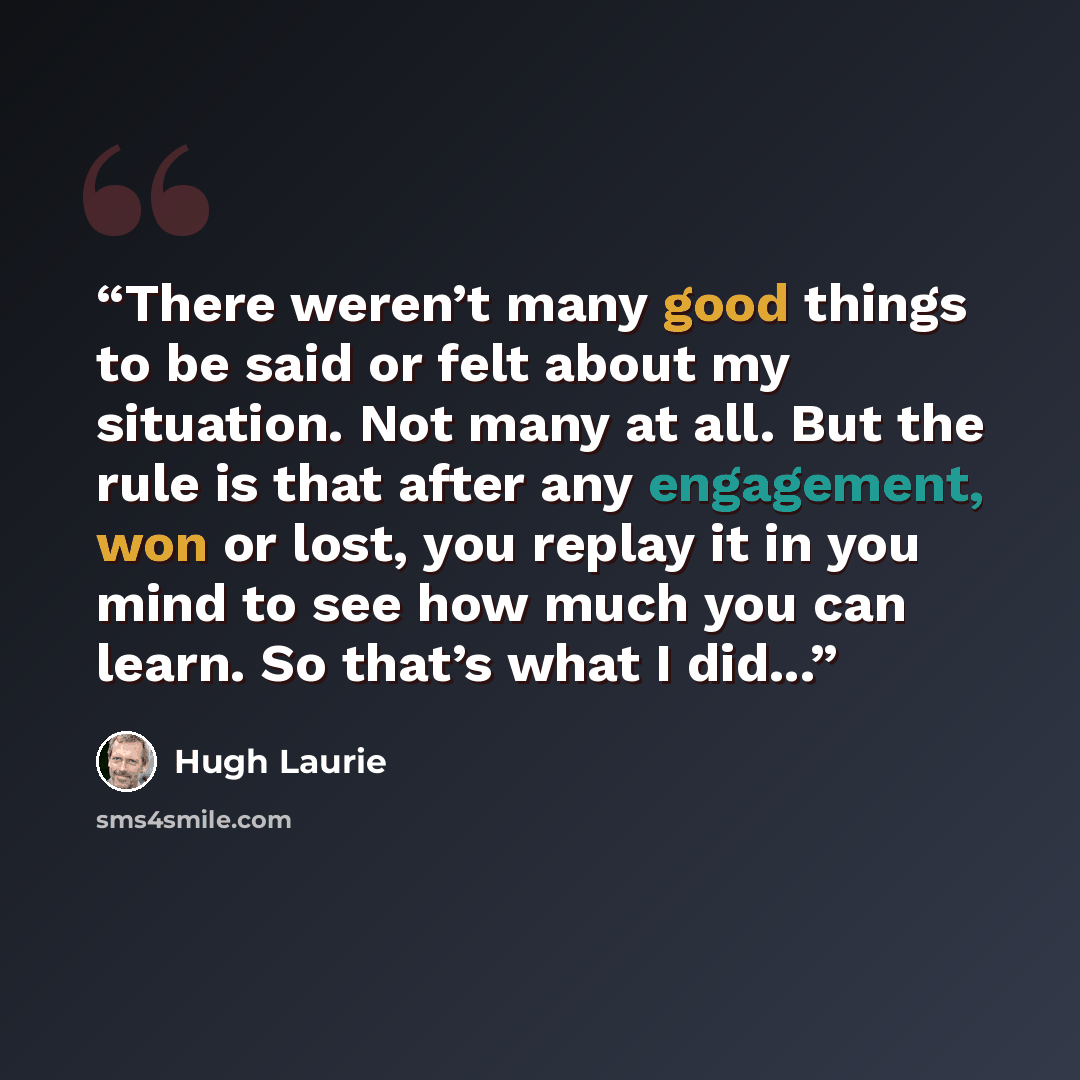 “There weren’t many good things to be said or felt about my situation. Not many at all. But the rule is that after any engagement, won or lost, you replay it in you mind to see how much you can learn. So that’s what I did...” quote by Hugh Laurie
