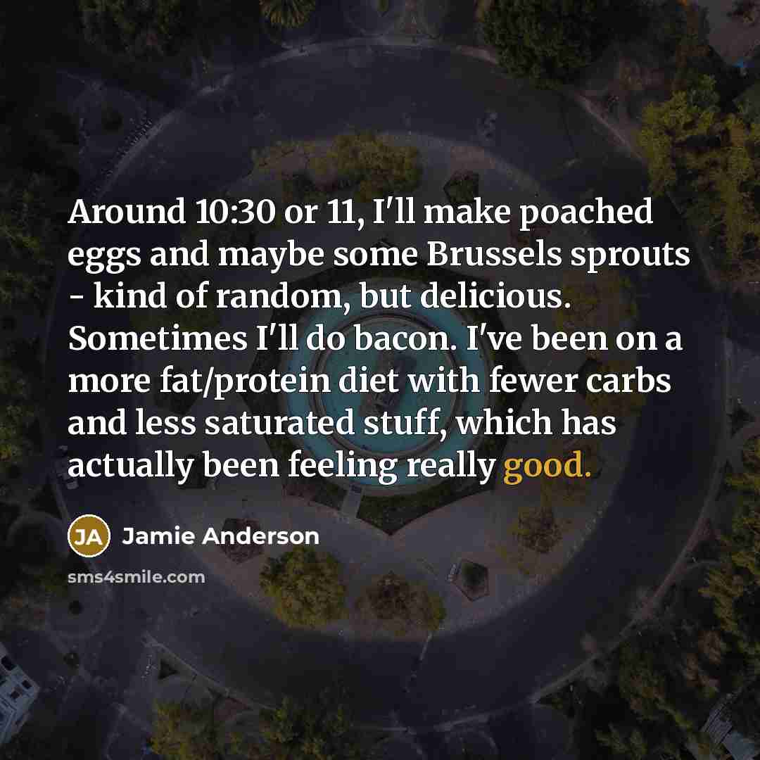 “Around 10:30 or 11, I'll make poached eggs and maybe some Brussels sprouts - kind of random, but delicious. Sometimes I'll do bacon. I've been on a more fat/protein diet with fewer carbs and less saturated stuff, which has actually been feeling really good.” quote by Jamie Anderson