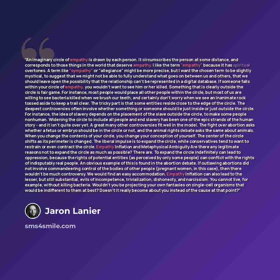 “An imaginary circle of empathy is drawn by each person. It circumscribes the person at some distance, and corresponds to those things in the world that deserve empathy. I like the term "empathy" because it has spiritual overtones. A term like "sympathy" or "allegiance" might be more precise, but I…” quote by Jaron Lanier