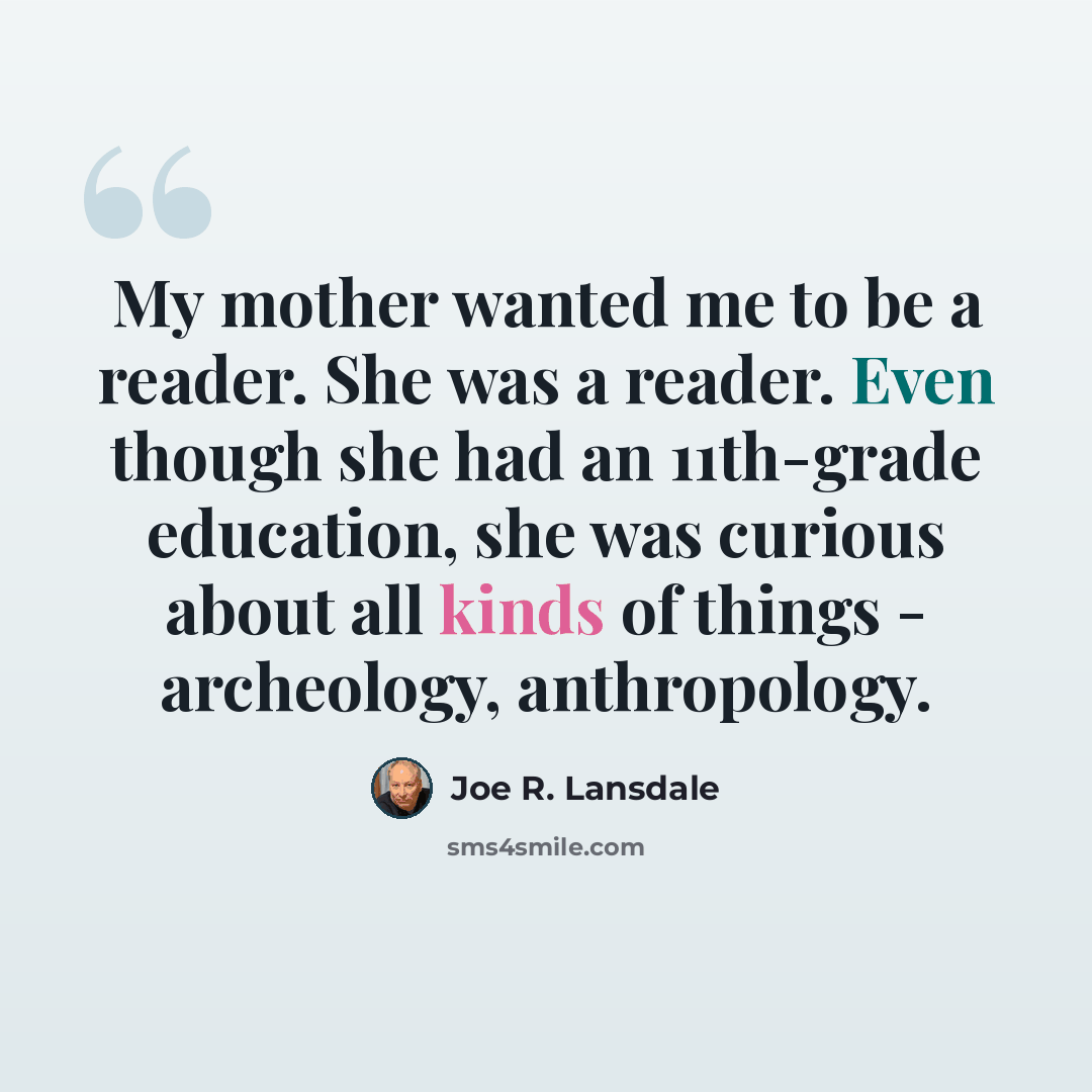 “My mother wanted me to be a reader. She was a reader. Even though she had an 11th-grade education, she was curious about all kinds of things - archeology, anthropology.” quote by Joe R. Lansdale