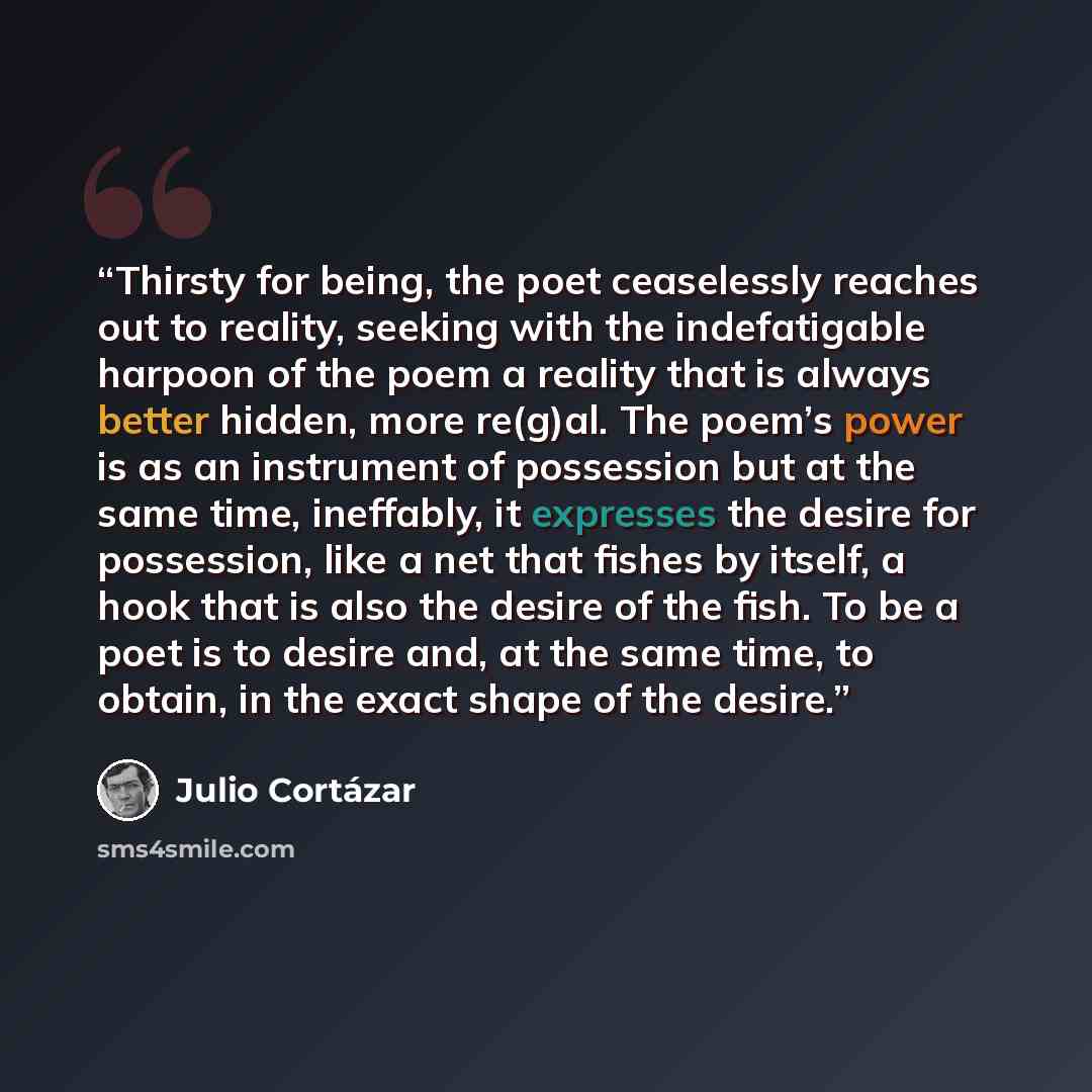 “Thirsty for being, the poet ceaselessly reaches out to reality, seeking with the indefatigable harpoon of the poem a reality that is always better hidden, more re(g)al. The poem’s power is as an instrument of possession but at the same time, ineffably, it expresses the desire for possession, like…” quote by Julio Cortázar