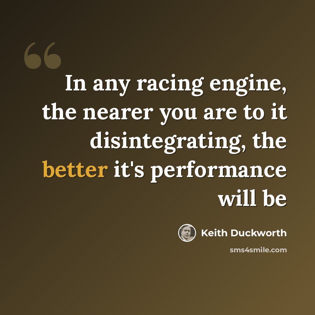 “In any racing engine, the nearer you are to it disintegrating, the better it's performance will be” quote by Keith Duckworth