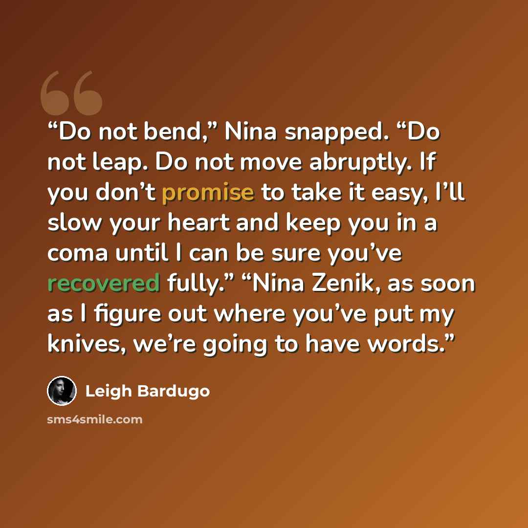 “Do not bend,” Nina snapped. “Do not leap. Do not move abruptly. If you don’t promise to take it easy, I’ll slow your heart and keep you in a coma until I can be sure you’ve recovered fully.” “Nina Zenik, as soon as I figure out where you’ve put my knives, we’re going to have words.” quote by Leigh Bardugo
