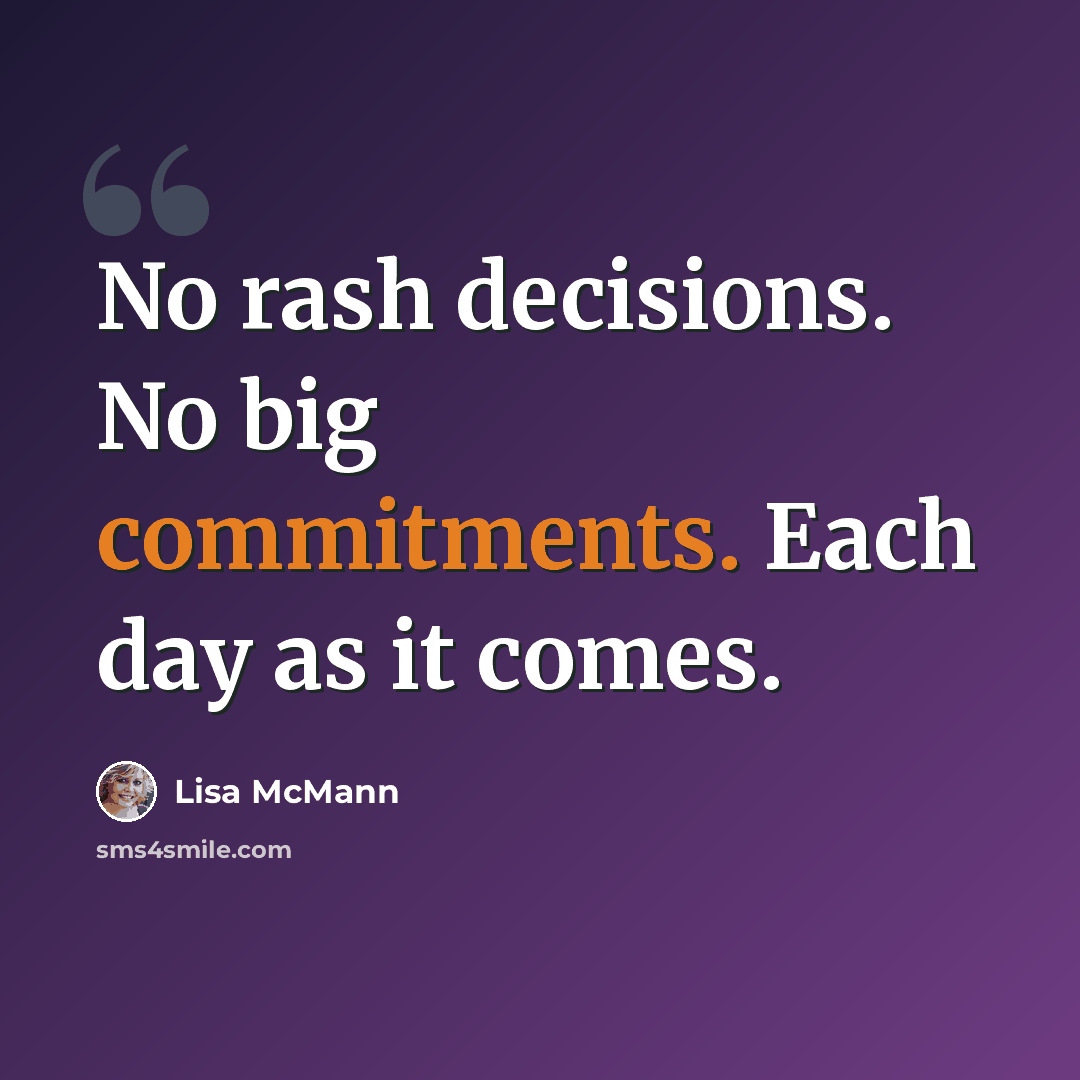 “No rash decisions. No big commitments. Each day as it comes.” quote by Lisa McMann