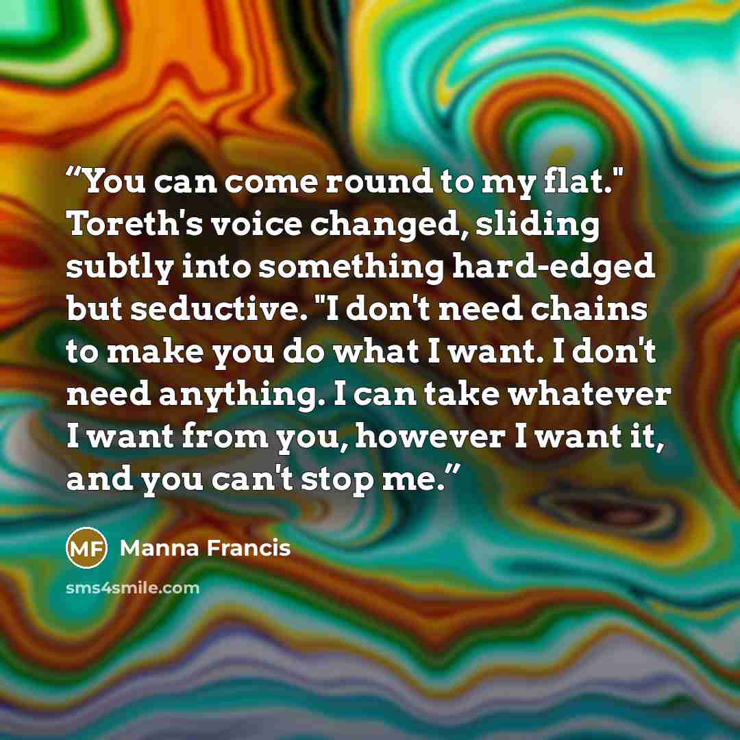 “You can come round to my flat." Toreth's voice changed, sliding subtly into something hard-edged but seductive. "I don't need chains to make you do what I want. I don't need anything. I can take whatever I want from you, however I want it, and you can't stop me.” quote by Manna Francis