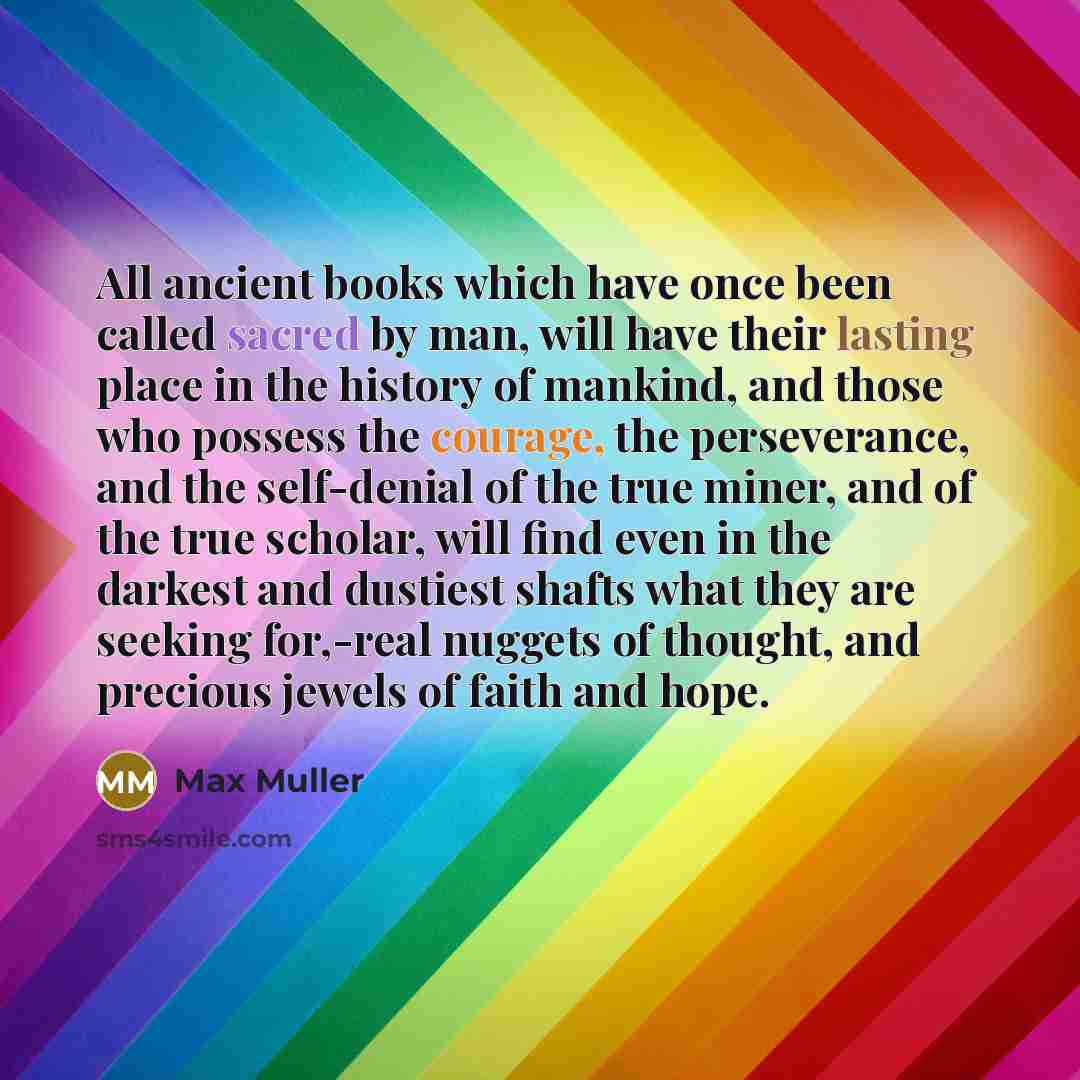 “All ancient books which have once been called sacred by man, will have their lasting place in the history of mankind, and those who possess the courage, the perseverance, and the self-denial of the true miner, and of the true scholar, will find even in the darkest and dustiest shafts what they are…” quote by Max Muller