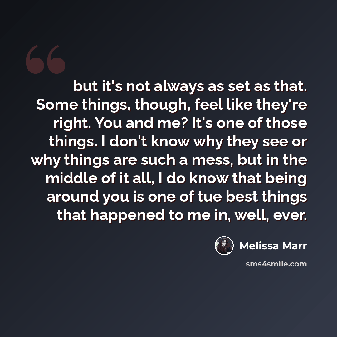 “but it's not always as set as that. Some things, though, feel like they're right. You and me? It's one of those things. I don't know why they see or why things are such a mess, but in the middle of it all, I do know that being around you is one of tue best things that happened to me in, well, ever.” quote by Melissa Marr