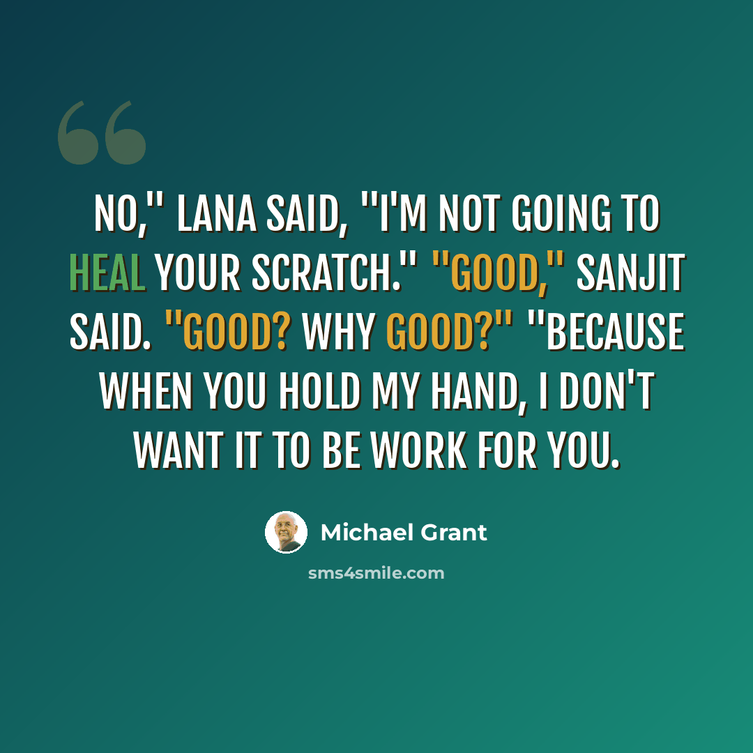 “No," Lana said, "I'm not going to heal your scratch." "Good," Sanjit said. "Good? Why good?" "Because when you hold my hand, I don't want it to be work for you.” quote by Michael Grant