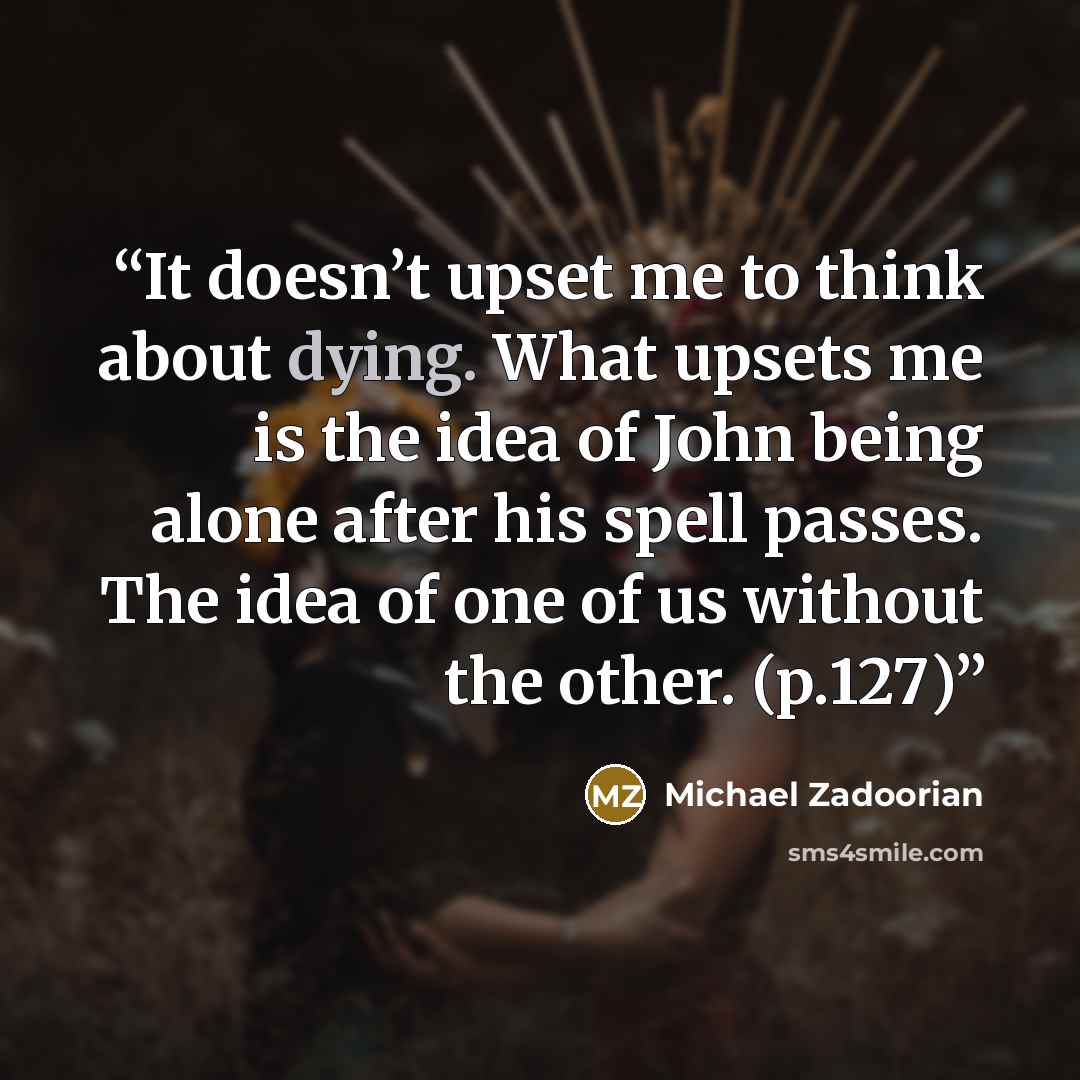“It doesn’t upset me to think about dying. What upsets me is the idea of John being alone after his spell passes. The idea of one of us without the other. (p.127)” quote by Michael Zadoorian